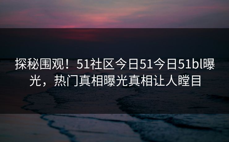 探秘围观！51社区今日51今日51bl曝光，热门真相曝光真相让人瞠目
