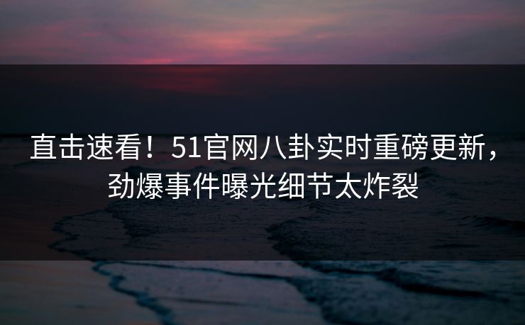 直击速看！51官网八卦实时重磅更新，劲爆事件曝光细节太炸裂