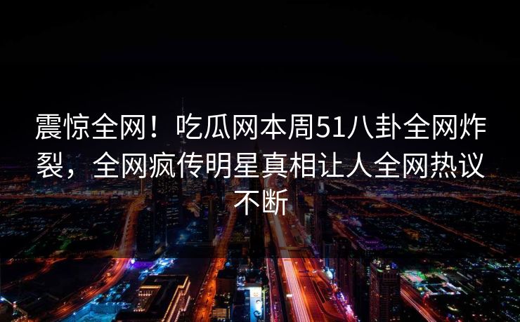 震惊全网！吃瓜网本周51八卦全网炸裂，全网疯传明星真相让人全网热议不断