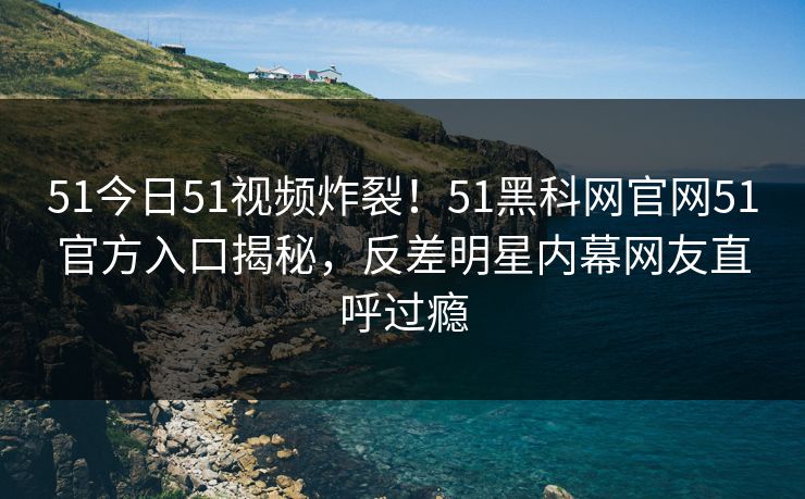 51今日51视频炸裂！51黑科网官网51官方入口揭秘，反差明星内幕网友直呼过瘾