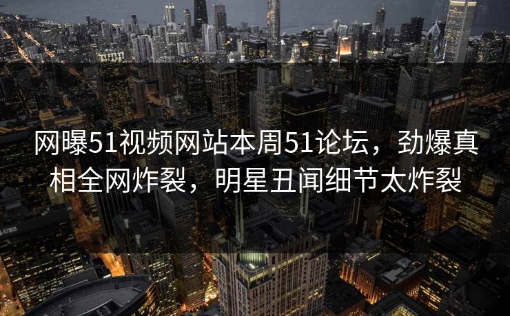 网曝51视频网站本周51论坛，劲爆真相全网炸裂，明星丑闻细节太炸裂