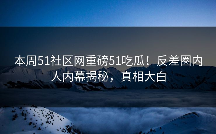 本周51社区网重磅51吃瓜！反差圈内人内幕揭秘，真相大白