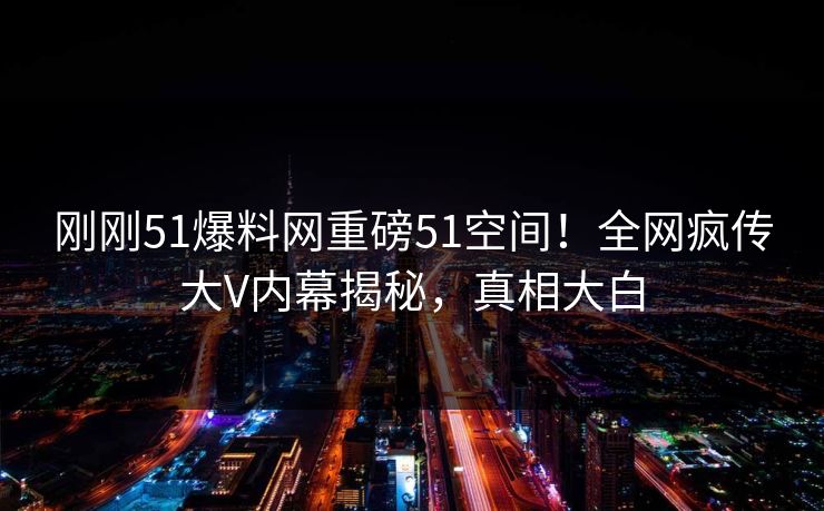 刚刚51爆料网重磅51空间！全网疯传大V内幕揭秘，真相大白