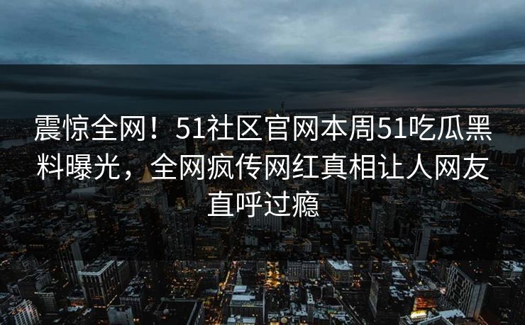 震惊全网！51社区官网本周51吃瓜黑料曝光，全网疯传网红真相让人网友直呼过瘾