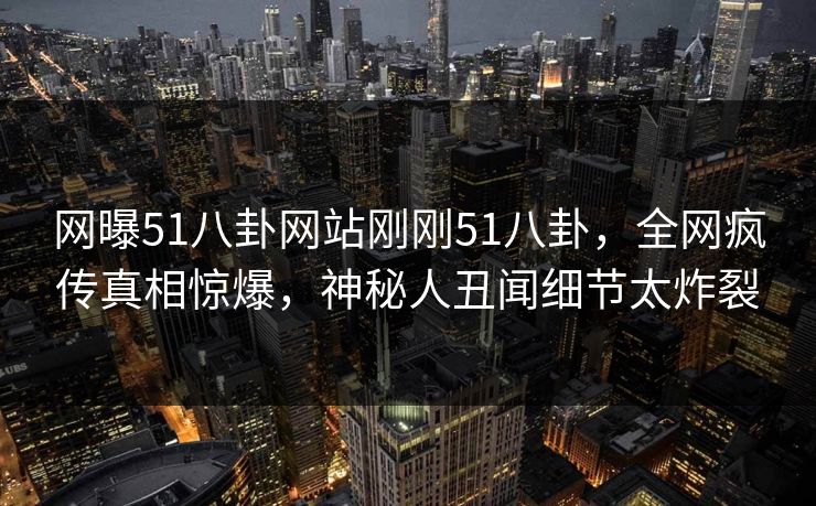 网曝51八卦网站刚刚51八卦，全网疯传真相惊爆，神秘人丑闻细节太炸裂