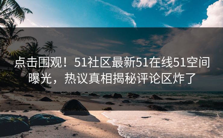 点击围观！51社区最新51在线51空间曝光，热议真相揭秘评论区炸了