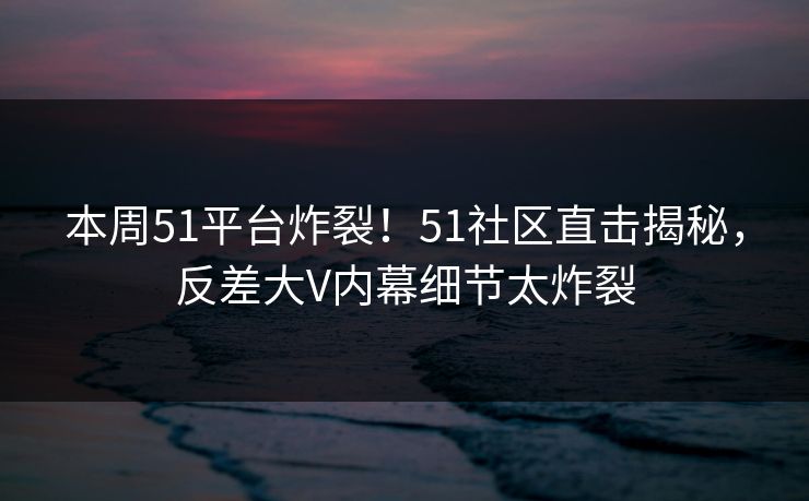 本周51平台炸裂！51社区直击揭秘，反差大V内幕细节太炸裂