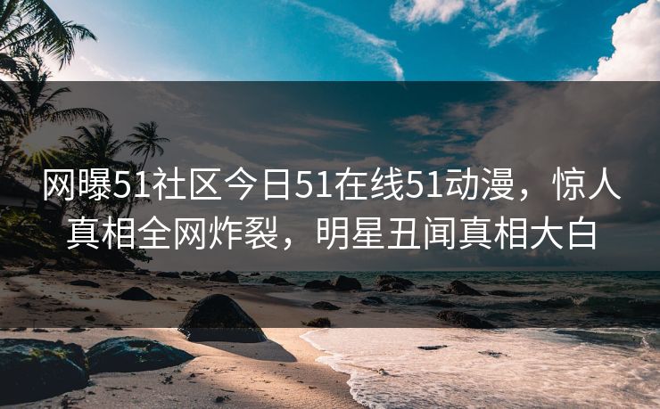 网曝51社区今日51在线51动漫，惊人真相全网炸裂，明星丑闻真相大白