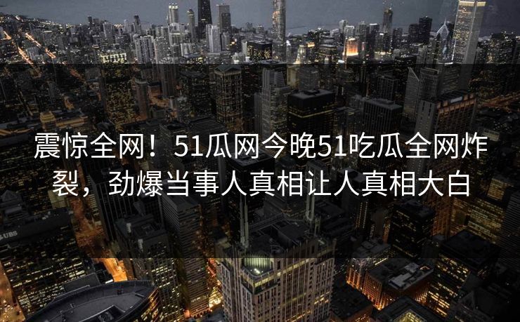 震惊全网！51瓜网今晚51吃瓜全网炸裂，劲爆当事人真相让人真相大白