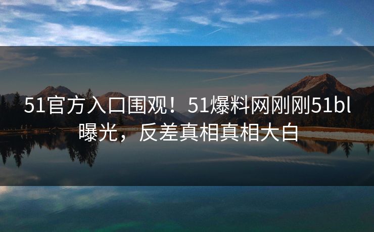 51官方入口围观！51爆料网刚刚51bl曝光，反差真相真相大白