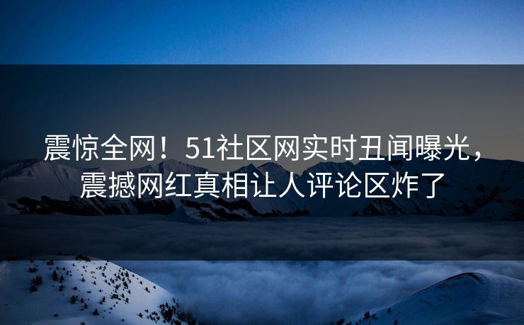 震惊全网！51社区网实时丑闻曝光，震撼网红真相让人评论区炸了