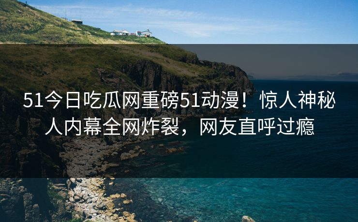 51今日吃瓜网重磅51动漫！惊人神秘人内幕全网炸裂，网友直呼过瘾