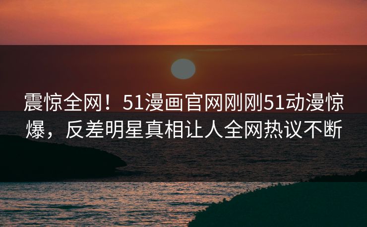 震惊全网！51漫画官网刚刚51动漫惊爆，反差明星真相让人全网热议不断