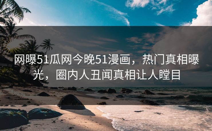 网曝51瓜网今晚51漫画，热门真相曝光，圈内人丑闻真相让人瞠目