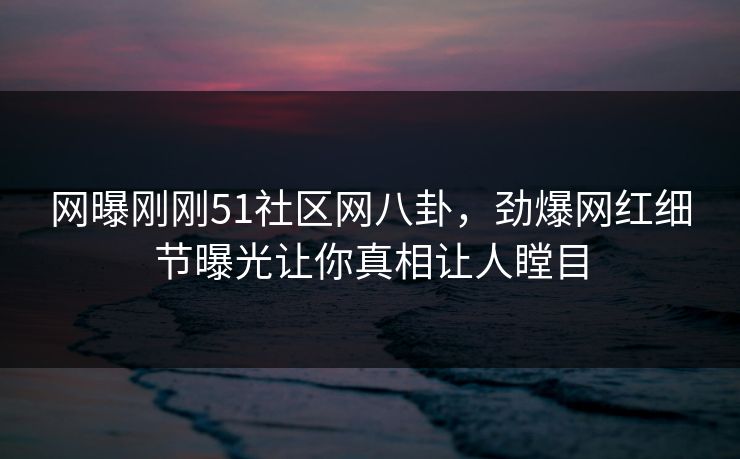 网曝刚刚51社区网八卦，劲爆网红细节曝光让你真相让人瞠目