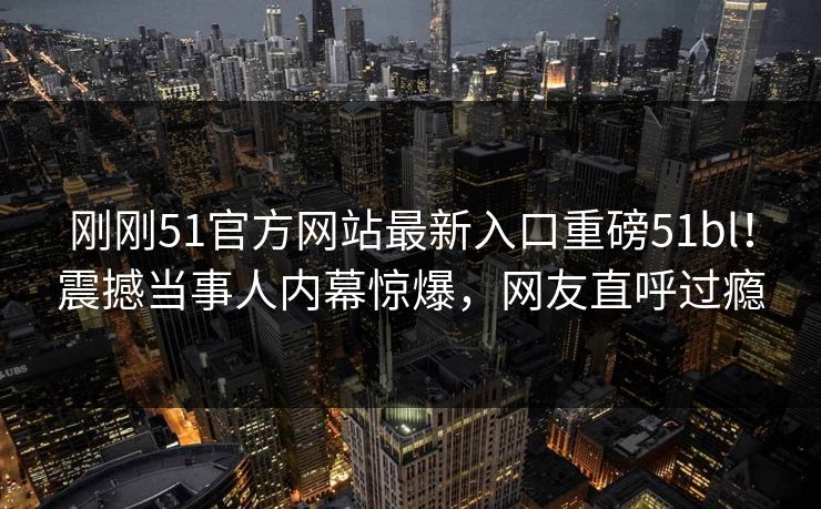 刚刚51官方网站最新入口重磅51bl！震撼当事人内幕惊爆，网友直呼过瘾