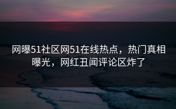 网曝51社区网51在线热点，热门真相曝光，网红丑闻评论区炸了
