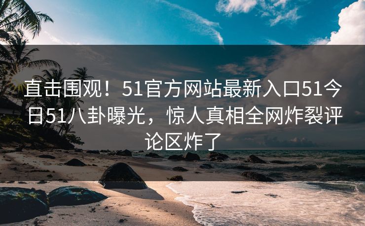 直击围观！51官方网站最新入口51今日51八卦曝光，惊人真相全网炸裂评论区炸了