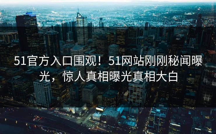 51官方入口围观！51网站刚刚秘闻曝光，惊人真相曝光真相大白