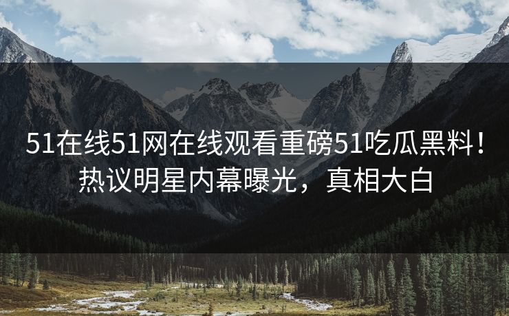 51在线51网在线观看重磅51吃瓜黑料！热议明星内幕曝光，真相大白