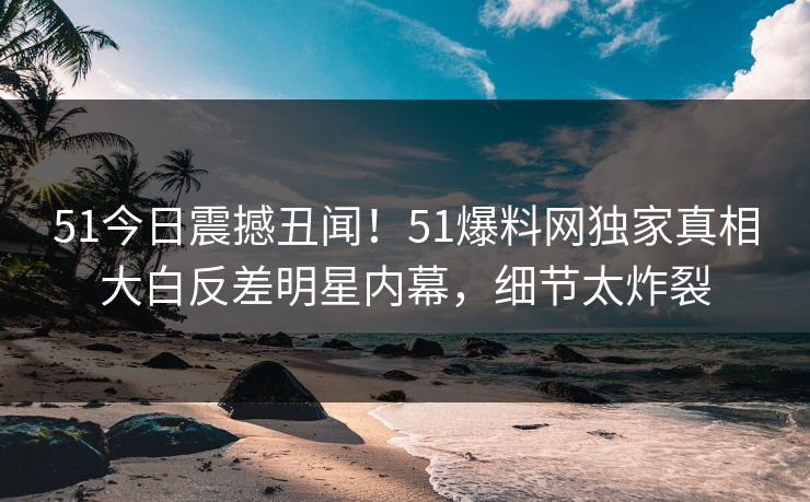 51今日震撼丑闻！51爆料网独家真相大白反差明星内幕，细节太炸裂