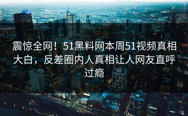 震惊全网！51黑料网本周51视频真相大白，反差圈内人真相让人网友直呼过瘾