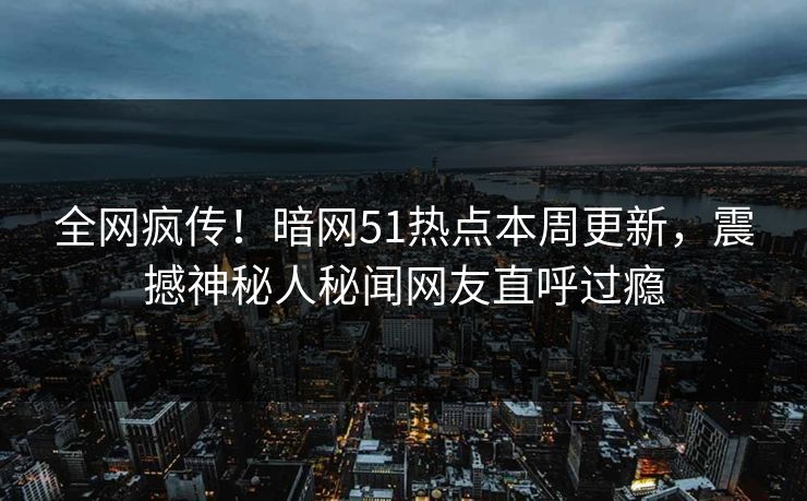 全网疯传！暗网51热点本周更新，震撼神秘人秘闻网友直呼过瘾