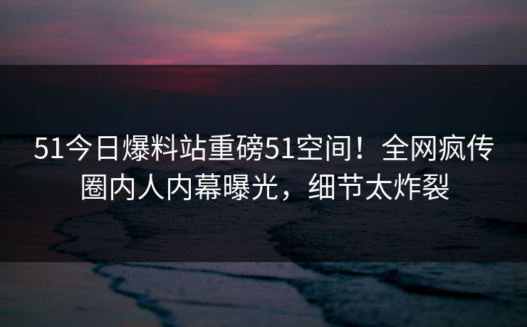 51今日爆料站重磅51空间！全网疯传圈内人内幕曝光，细节太炸裂