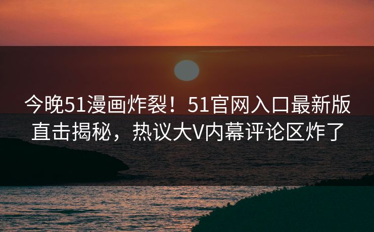 今晚51漫画炸裂！51官网入口最新版直击揭秘，热议大V内幕评论区炸了