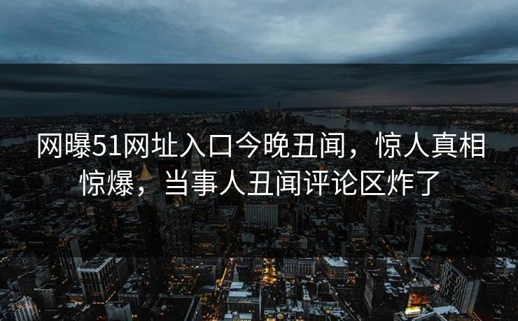 网曝51网址入口今晚丑闻，惊人真相惊爆，当事人丑闻评论区炸了