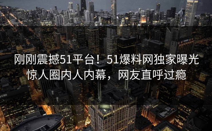 刚刚震撼51平台！51爆料网独家曝光惊人圈内人内幕，网友直呼过瘾