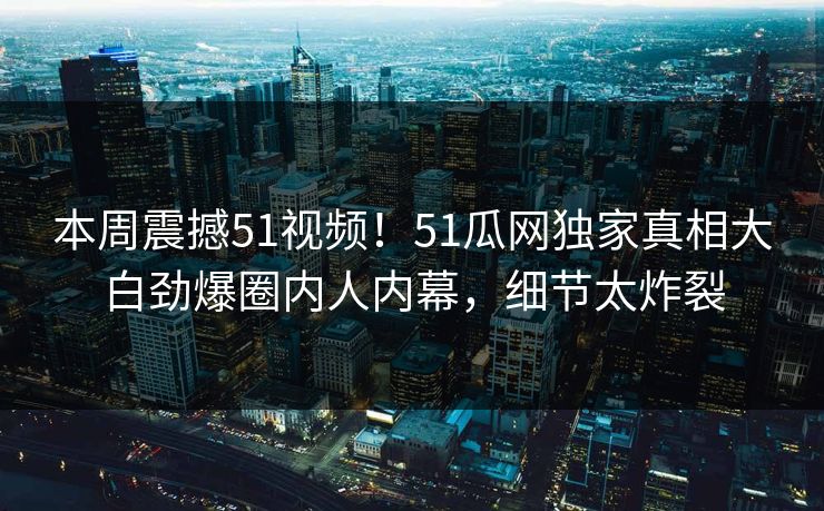 本周震撼51视频！51瓜网独家真相大白劲爆圈内人内幕，细节太炸裂