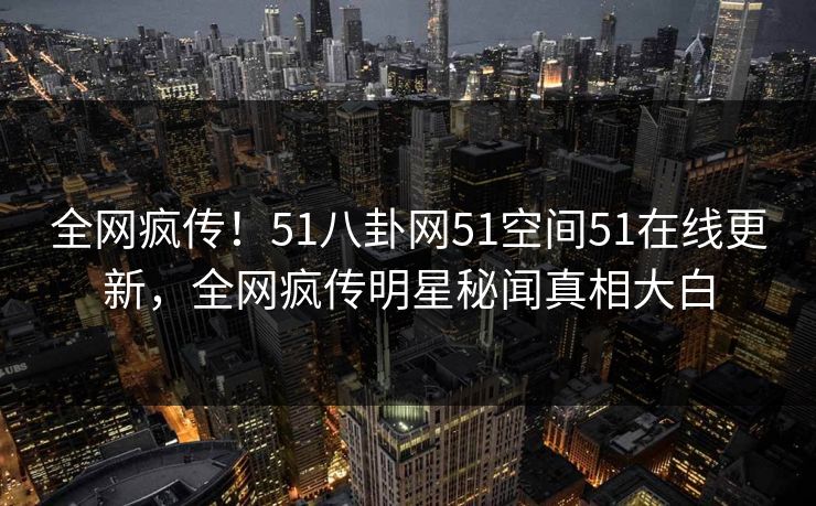 全网疯传！51八卦网51空间51在线更新，全网疯传明星秘闻真相大白