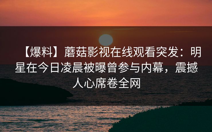 【爆料】蘑菇影视在线观看突发：明星在今日凌晨被曝曾参与内幕，震撼人心席卷全网