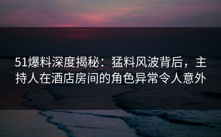 51爆料深度揭秘：猛料风波背后，主持人在酒店房间的角色异常令人意外
