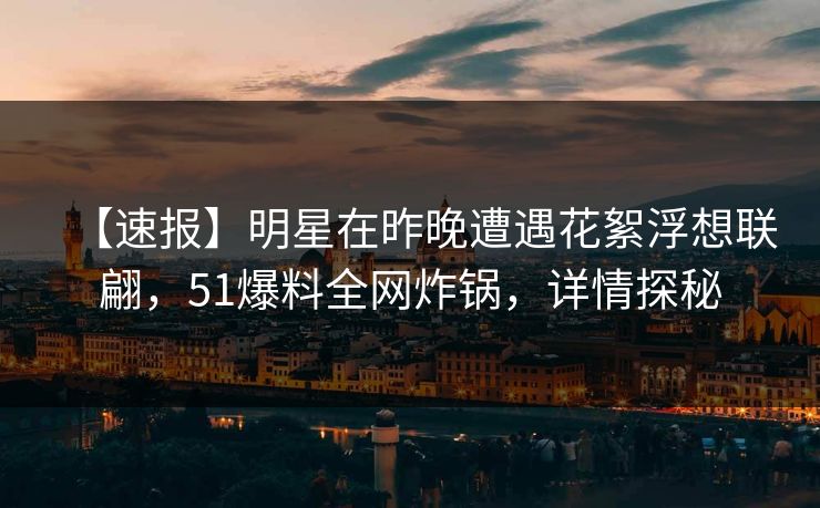 【速报】明星在昨晚遭遇花絮浮想联翩，51爆料全网炸锅，详情探秘