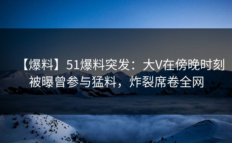 【爆料】51爆料突发：大V在傍晚时刻被曝曾参与猛料，炸裂席卷全网