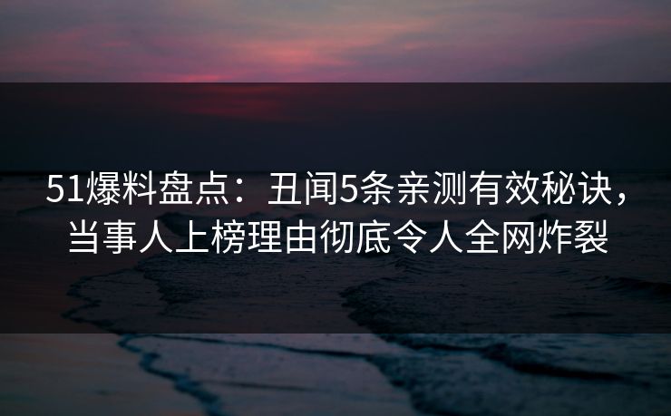 51爆料盘点：丑闻5条亲测有效秘诀，当事人上榜理由彻底令人全网炸裂