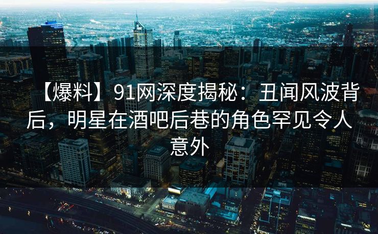 【爆料】91网深度揭秘：丑闻风波背后，明星在酒吧后巷的角色罕见令人意外