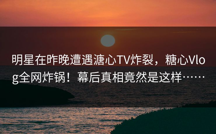 明星在昨晚遭遇溏心TV炸裂，糖心Vlog全网炸锅！幕后真相竟然是这样……