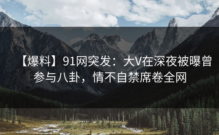 【爆料】91网突发：大V在深夜被曝曾参与八卦，情不自禁席卷全网