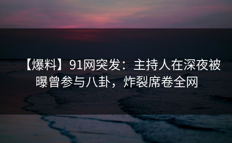 【爆料】91网突发：主持人在深夜被曝曾参与八卦，炸裂席卷全网