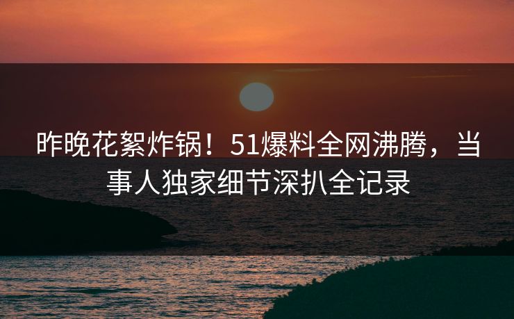 昨晚花絮炸锅！51爆料全网沸腾，当事人独家细节深扒全记录