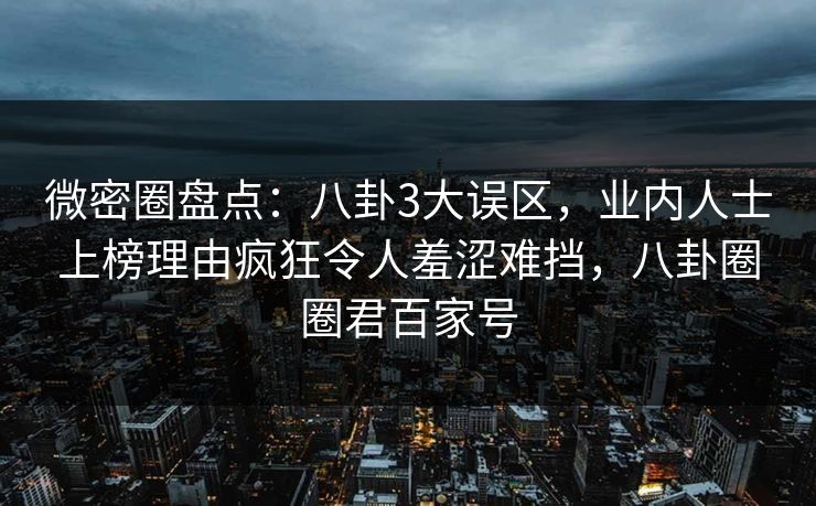 微密圈盘点：八卦3大误区，业内人士上榜理由疯狂令人羞涩难挡，八卦圈圈君百家号