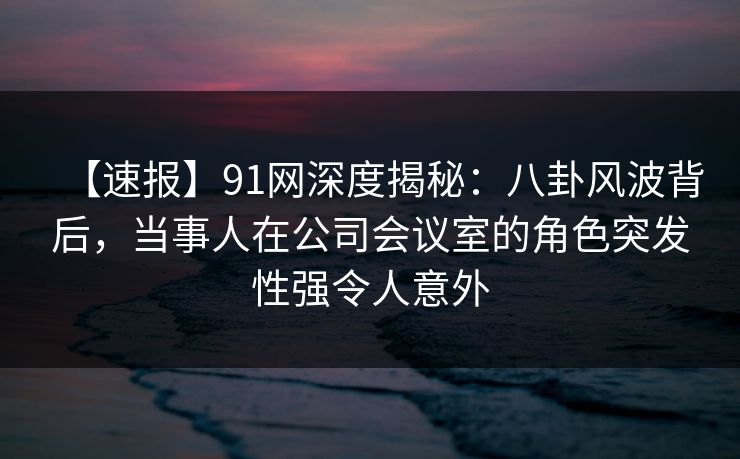 【速报】91网深度揭秘:八卦风波背后,当事人在公司会议室的角色突发性强令人意外 【速报】91网深度揭秘:八卦风波背后,当事人在公司会议室的角色突发性强令人意外