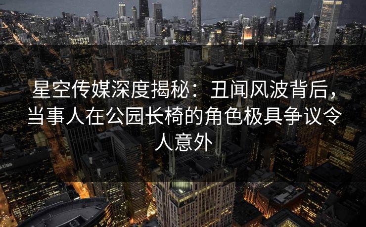 星空传媒深度揭秘:丑闻风波背后,当事人在公园长椅的角色极具争议令人意外 星空传媒深度揭秘:丑闻风波背后,当事人在公园长椅的角色极具争议令人意外
