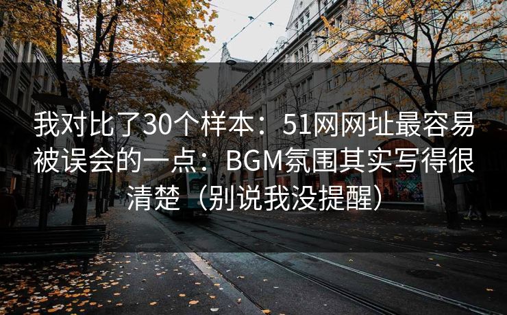 我对比了30个样本：51网网址最容易被误会的一点：BGM氛围其实写得很清楚（别说我没提醒）