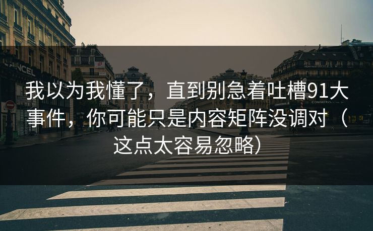 我以为我懂了，直到别急着吐槽91大事件，你可能只是内容矩阵没调对（这点太容易忽略）