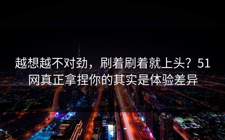越想越不对劲，刷着刷着就上头？51网真正拿捏你的其实是体验差异