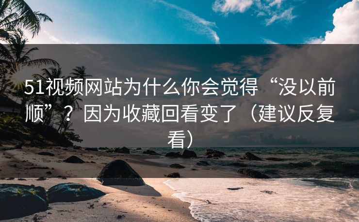 51视频网站为什么你会觉得“没以前顺”？因为收藏回看变了（建议反复看）